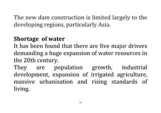 63
The new dam construction is limited largely to the
developing regions, particularly Asia.
Shortage of water
It has been found that there are five major drivers
demanding a huge expansion of water resources in
the 20th century.
They are population growth, industrial
development, expansion of irrigated agriculture,
massive urbanisation and rising standards of
living.
 