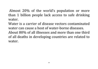 64
Almost 20% of the world’s population or more
than 1 billion people lack access to safe drinking
water.
Water is a carrier of disease vectors contaminated
water can cause a host of water-borne diseases.
About 80% of all illnesses and more than one third
of all deaths in developing countries are related to
water.
 