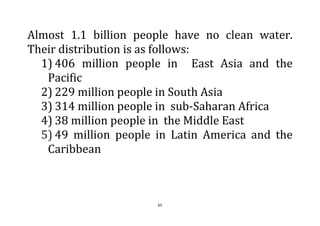 65
Almost 1.1 billion people have no clean water.
Their distribution is as follows:
1) 406 million people in East Asia and the
Pacific
2) 229 million people in South Asia
3) 314 million people in sub-Saharan Africa
4) 38 million people in the Middle East
5) 49 million people in Latin America and the
Caribbean
 
