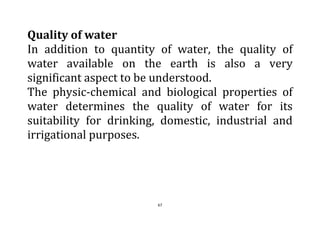67
Quality of water
In addition to quantity of water, the quality of
water available on the earth is also a very
significant aspect to be understood.
The physic-chemical and biological properties of
water determines the quality of water for its
suitability for drinking, domestic, industrial and
irrigational purposes.
 