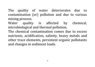 68
The quality of water deteriorates due to
contamination (or) pollution and due to various
mixing process.
Water quality is affected by chemical,
microbiological and thermal pollution.
The chemical contamination comes due to excess
nutrients, acidification, salinity, heavy metals and
other trace elements, persistent organic pollutants
and changes in sediment loads.
 