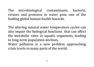 69
The microbiological contaminants, bacteria,
viruses and protozoa in water pose one of the
leading global human health hazards.
The altering natural water temperature cycles can
also impair the biological functions that can affect
the metabolic rates in aquatic organisms, leading
to long-term population declines.
Water pollution is a new problem approaching
crisis levels in many parts of the world.
 