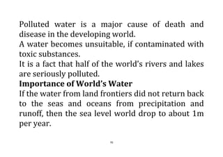 70
Polluted water is a major cause of death and
disease in the developing world.
A water becomes unsuitable, if contaminated with
toxic substances.
It is a fact that half of the world’s rivers and lakes
are seriously polluted.
Importance of World’s Water
If the water from land frontiers did not return back
to the seas and oceans from precipitation and
runoff, then the sea level world drop to about 1m
per year.
 
