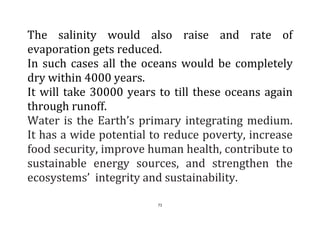 71
The salinity would also raise and rate of
evaporation gets reduced.
In such cases all the oceans would be completely
dry within 4000 years.
It will take 30000 years to till these oceans again
through runoff.
Water is the Earth’s primary integrating medium.
It has a wide potential to reduce poverty, increase
food security, improve human health, contribute to
sustainable energy sources, and strengthen the
ecosystems’ integrity and sustainability.
 
