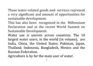 72
These water-related goods and- services represent
a very significant and amount of opportunities for
sustainable development.
This has also been recognized in the Millennium
Declaration and at the recent World Summit on
Sustainable Development.
Water use is uneven across countries. The 10
largest water users, in the world (in volume), are
India, China, the United States, Pakistan, Japan,
Thailand, Indonesia, Bangladesh, Mexico and the
Russian Federation.
Agriculture is by far the main user of water.
 