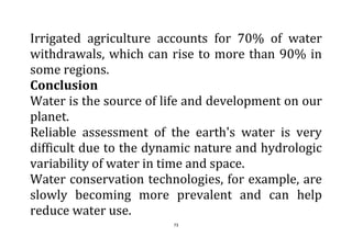 73
Irrigated agriculture accounts for 70% of water
withdrawals, which can rise to more than 90% in
some regions.
Conclusion
Water is the source of life and development on our
planet.
Reliable assessment of the earth's water is very
difficult due to the dynamic nature and hydrologic
variability of water in time and space.
Water conservation technologies, for example, are
slowly becoming more prevalent and can help
reduce water use.
 