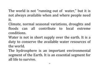 74
The world is not “running out of water,” but it is
not always available when and where people need
it.
Climate, normal seasonal variations, droughts and
floods can all contribute to local extreme
conditions.
Water is not in short supply over the earth. It is a
duty to conserve the available water resources of
the world.
The hydrosphere is an important environmental
segment of the Earth. It is an essential segment for
all life to survive.
 
