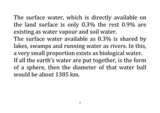 8
The surface water, which is directly available on
the land surface is only 0.3% the rest 0.9% are
existing as water vapour and soil water.
The surface water available as 0.3% is shared by
lakes, swamps and running water as rivers. In this,
a very small proportion exists as biological water.
If all the earth’s water are put together, is the form
of a sphere, then the diameter of that water ball
would be about 1385 km.
 