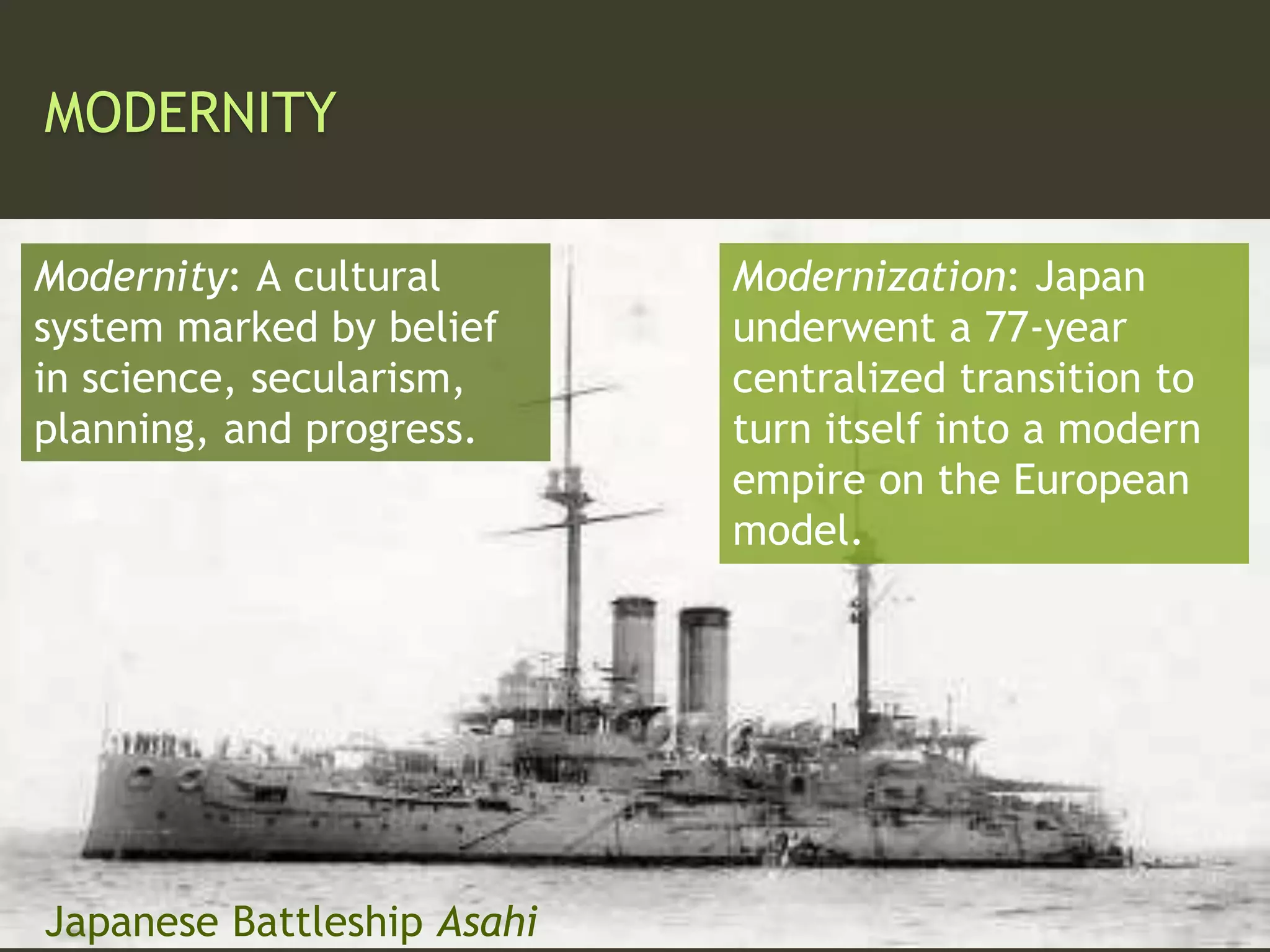 MODERNITY
Modernity: A cultural
system marked by belief
in science, secularism,
planning, and progress.
Modernization: Japan
underwent a 77-year
centralized transition to
turn itself into a modern
empire on the European
model.
Japanese Battleship Asahi
 