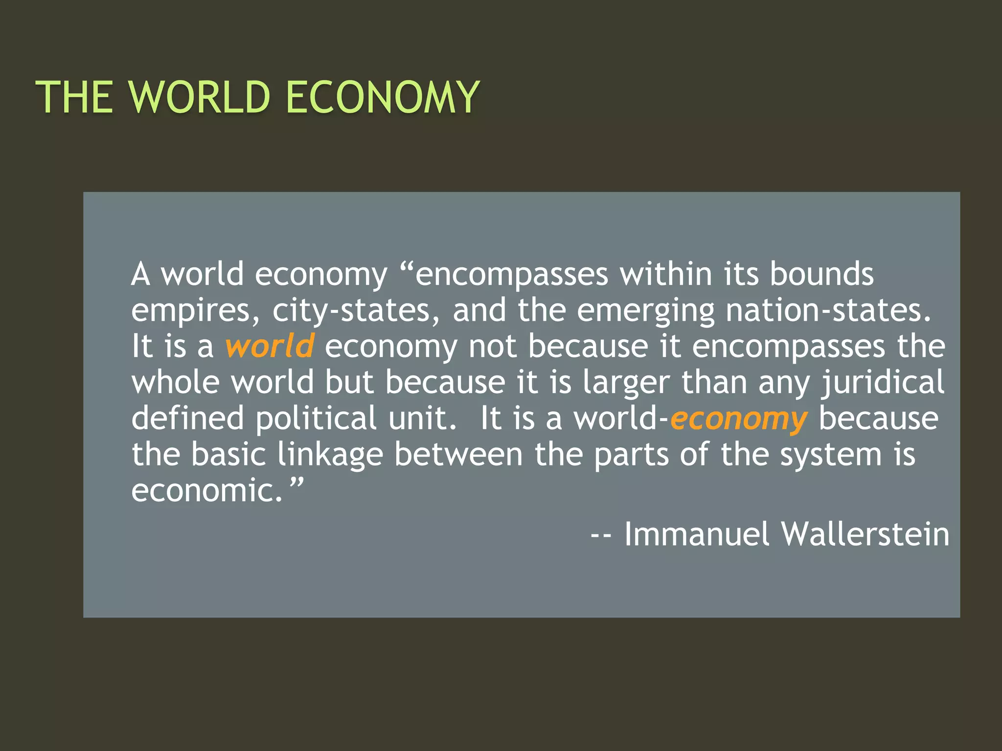 THE WORLD ECONOMY
A world economy “encompasses within its bounds
empires, city-states, and the emerging nation-states.
It is a world economy not because it encompasses the
whole world but because it is larger than any juridical
defined political unit. It is a world-economy because
the basic linkage between the parts of the system is
economic.”
-- Immanuel Wallerstein
 