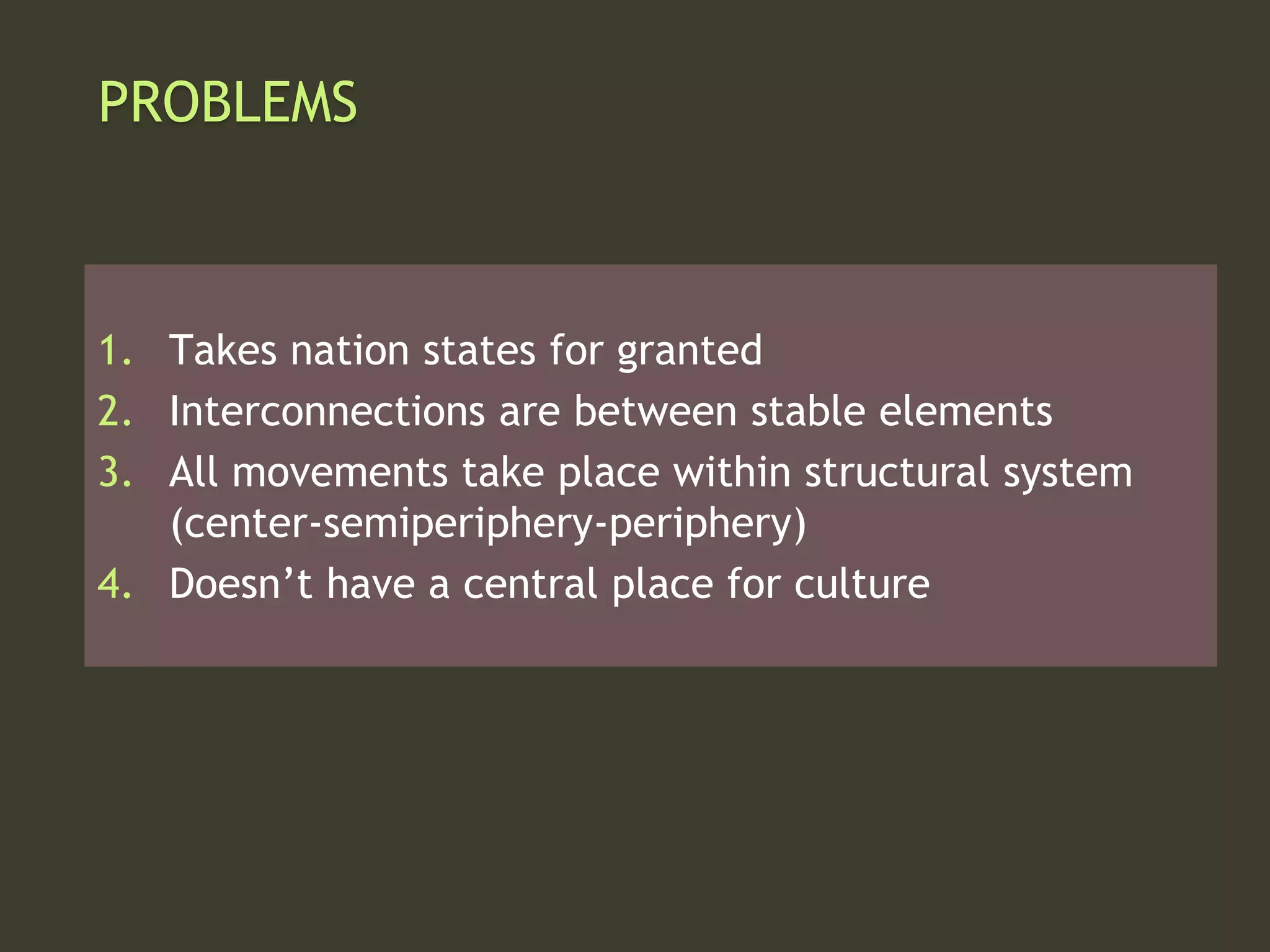 PROBLEMS
1. Takes nation states for granted
2. Interconnections are between stable elements
3. All movements take place within structural system
(center-semiperiphery-periphery)
4. Doesn’t have a central place for culture
 