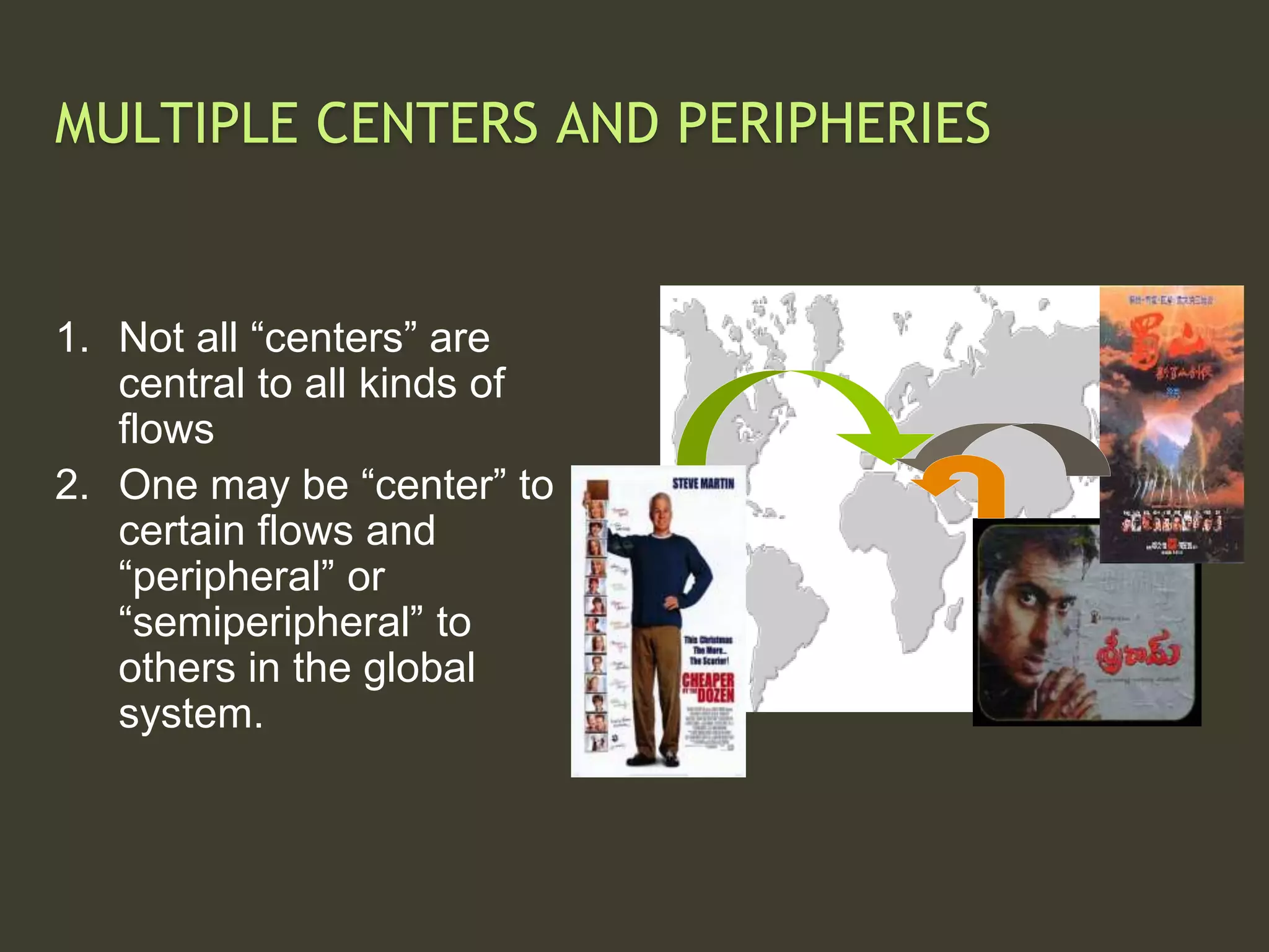 MULTIPLE CENTERS AND PERIPHERIES
1. Not all “centers” are
central to all kinds of
flows
2. One may be “center” to
certain flows and
“peripheral” or
“semiperipheral” to
others in the global
system.
 