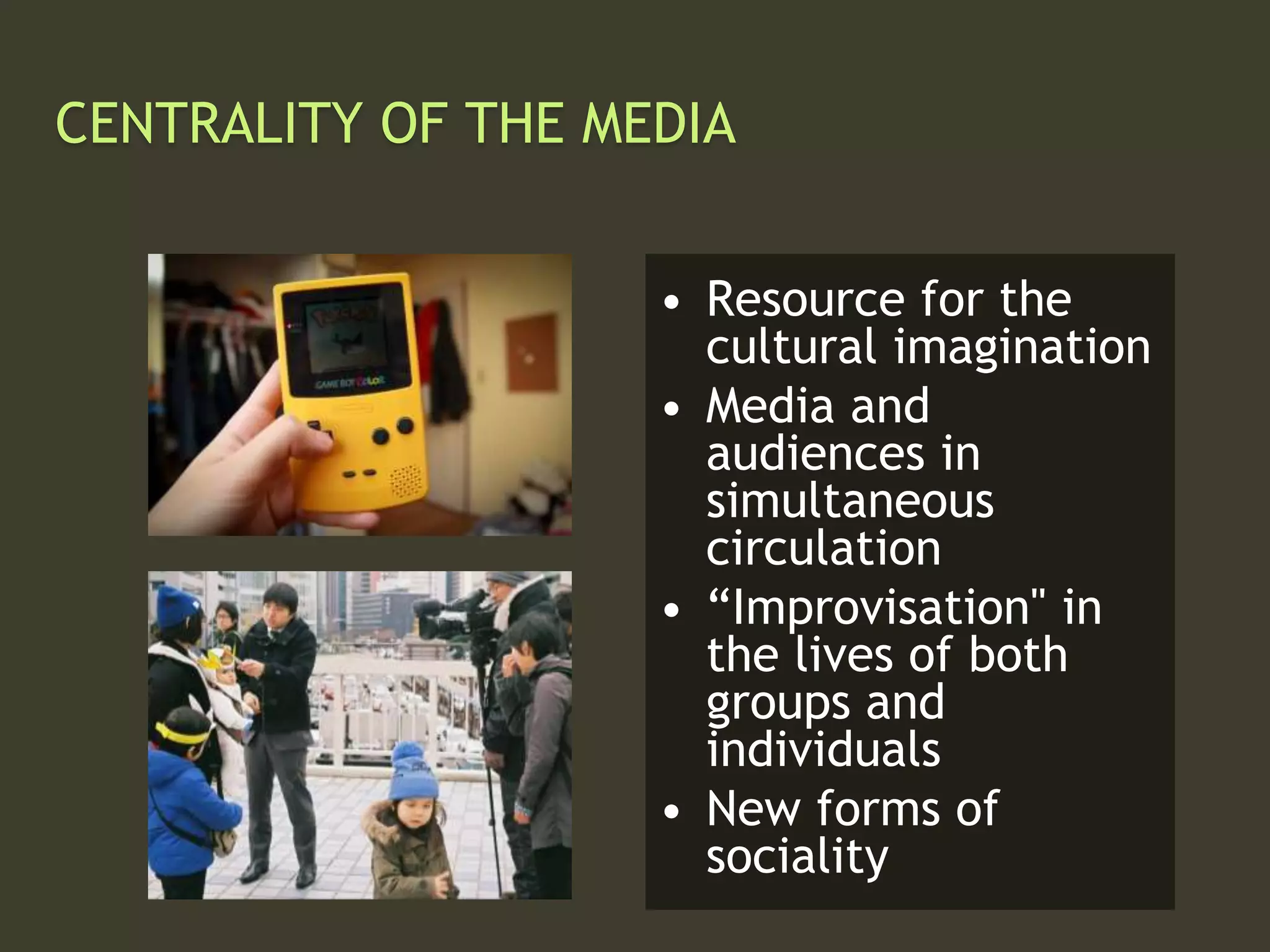 CENTRALITY OF THE MEDIA
• Resource for the
cultural imagination
• Media and
audiences in
simultaneous
circulation
• “Improvisation" in
the lives of both
groups and
individuals
• New forms of
sociality
 