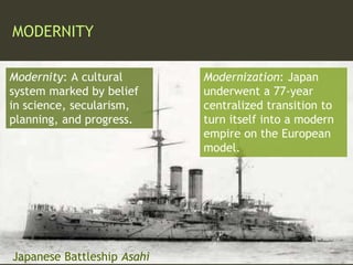 MODERNITY
Modernity: A cultural
system marked by belief
in science, secularism,
planning, and progress.
Modernization: Japan
underwent a 77-year
centralized transition to
turn itself into a modern
empire on the European
model.
Japanese Battleship Asahi
 
