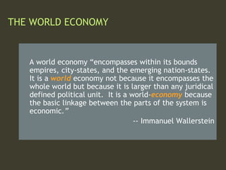 THE WORLD ECONOMY
A world economy “encompasses within its bounds
empires, city-states, and the emerging nation-states.
It is a world economy not because it encompasses the
whole world but because it is larger than any juridical
defined political unit. It is a world-economy because
the basic linkage between the parts of the system is
economic.”
-- Immanuel Wallerstein
 