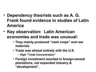 • Dependency theorists such as A. G.
Frank found evidence in studies of Latin
America
• Key observation: Latin American
economies and trade was unusual:
• They mainly produced “cash crops” and raw
materials
• Trade was almost entirely with the U.S.
– High “Trade Concentration”
• Foreign investment resulted in foreign-owned
plantations, not expanded industry &
“development”.
 