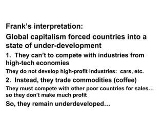 Frank’s interpretation:
Global capitalism forced countries into a
state of under-development
1. They can’t to compete with industries from
high-tech economies
They do not develop high-profit industries: cars, etc.
2. Instead, they trade commodities (coffee)
They must compete with other poor countries for sales…
so they don’t make much profit
So, they remain underdeveloped…
 
