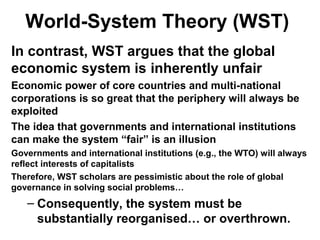 World-System Theory (WST)
In contrast, WST argues that the global
economic system is inherently unfair
Economic power of core countries and multi-national
corporations is so great that the periphery will always be
exploited
The idea that governments and international institutions
can make the system “fair” is an illusion
Governments and international institutions (e.g., the WTO) will always
reflect interests of capitalists
Therefore, WST scholars are pessimistic about the role of global
governance in solving social problems…
– Consequently, the system must be
substantially reorganised… or overthrown.
 