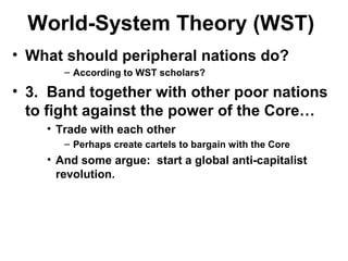 World-System Theory (WST)
• What should peripheral nations do?
– According to WST scholars?
• 3. Band together with other poor nations
to fight against the power of the Core…
• Trade with each other
– Perhaps create cartels to bargain with the Core
• And some argue: start a global anti-capitalist
revolution.
 