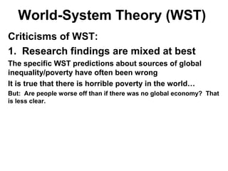 World-System Theory (WST)
Criticisms of WST:
1. Research findings are mixed at best
The specific WST predictions about sources of global
inequality/poverty have often been wrong
It is true that there is horrible poverty in the world…
But: Are people worse off than if there was no global economy? That
is less clear.
 