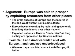 • Argument: Europe was able to prosper
by exploiting resources from other places
• The great success of Europe and the failures in
the non-West weren’t just a coincidence
• Europe became wealthy by maintaining economic
& military dominance over other nations
• Exploited nations will never “modernise” as long
as they are oppressed by Western nations
– Example: Latin America traded a lot with
Europe… and remained underdeveloped
• Whereas Japan avoided contact with Europe; did
better
 