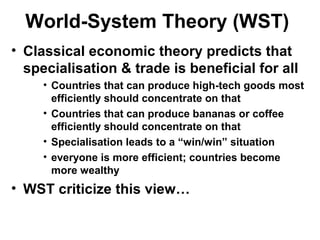 World-System Theory (WST)
• Classical economic theory predicts that
specialisation & trade is beneficial for all
• Countries that can produce high-tech goods most
efficiently should concentrate on that
• Countries that can produce bananas or coffee
efficiently should concentrate on that
• Specialisation leads to a “win/win” situation
• everyone is more efficient; countries become
more wealthy
• WST criticize this view…
 