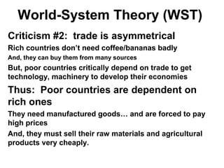 World-System Theory (WST)
Criticism #2: trade is asymmetrical
Rich countries don’t need coffee/bananas badly
And, they can buy them from many sources
But, poor countries critically depend on trade to get
technology, machinery to develop their economies
Thus: Poor countries are dependent on
rich ones
They need manufactured goods… and are forced to pay
high prices
And, they must sell their raw materials and agricultural
products very cheaply.
 