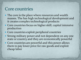  The core is the place where resources and wealth
masses. The has high technological development and
it creates complex technological products
 Core countries focus on higher skill, capital intensive
production
 Core countries exploit peripheral countries
 Strong military power and not dependent on any one
state or country and they are economically powerful
 Core countries are powerful and this power allows
them to pay lower price for raw goods and exploit
cheap labor
 