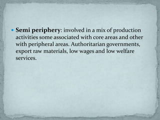  Semi periphery: involved in a mix of production
activities some associated with core areas and other
with peripheral areas. Authoritarian governments,
export raw materials, low wages and low welfare
services.
 