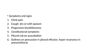 • Symptoms and signs
1. Chest pain
2. Cough- dry or with sputum
3. Progressive breathlessness
4. Constitutional symptoms
5. Pleural rub on auscultation
6. Dullness on percussion in pleural effusion, hyper resonance in
pneumothorax
 