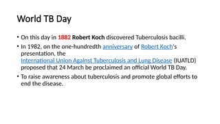 World TB Day
• On this day in 1882 Robert Koch discovered Tuberculosis bacilli.
• In 1982, on the one-hundredth anniversary of Robert Koch's
presentation, the
International Union Against Tuberculosis and Lung Disease (IUATLD)
proposed that 24 March be proclaimed an official World TB Day.
• To raise awareness about tuberculosis and promote global efforts to
end the disease.
 