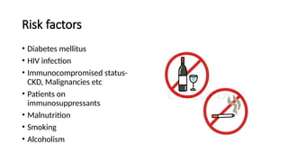 Risk factors
• Diabetes mellitus
• HIV infection
• Immunocompromised status-
CKD, Malignancies etc
• Patients on
immunosuppressants
• Malnutrition
• Smoking
• Alcoholism
 