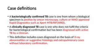 Case definitions
• A bacteriologically confirmed TB case is one from whom a biological
specimen is positive by smear microscopy, culture or WHO approved
Rapid Diagnostics such as Xpert MTB/RIF(WRD).
• A clinically diagnosed TB case is one who does not fulfil the criteria
for bacteriological confirmation but has been diagnosed with active
TB by a clinician.
• This definition includes cases diagnosed on the basis of X-ray
abnormalities or suggestive histology and extrapulmonary cases
without laboratory confirmation.
 