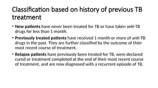 Classification based on history of previous TB
treatment
• New patients have never been treated for TB or have taken anti-TB
drugs for less than 1 month.
• Previously treated patients have received 1 month or more of anti-TB
drugs in the past. They are further classified by the outcome of thier
most recent course of treatment.
• Relapse patients have previously been treated for TB, were declared
cured or treatment completed at the end of their most recent course
of treatment, and are now diagnosed with a recurrent episode of TB.
 