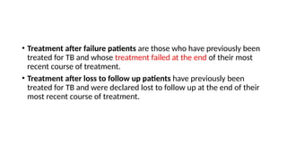 • Treatment after failure patients are those who have previously been
treated for TB and whose treatment failed at the end of their most
recent course of treatment.
• Treatment after loss to follow up patients have previously been
treated for TB and were declared lost to follow up at the end of their
most recent course of treatment.
 