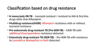 Classification based on drug resistance
• H mono/poly DR-TB – Isoniazid resistant / resistant to INH & first-line
drugs other than Rifampicin
• Multidrug resistance(MDR): Rifampicin resistance with or without
Isoniazid resistance
• Pre-extensively drug-resistant TB (Pre-XDR-TB) – MDR-TB with
additional Fluoroquinolone resistance detected
• Extensively drug-resistant TB (XDR-TB) – Pre-XDR-TB with resistance
to Linezolid or Bedaquiline or both detected.
 