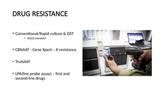 DRUG RESISTANCE
• Conventional/Rapid culture & DST
• GOLD standard
• CBNAAT - Gene Xpert – R resistance
• TruNAAT
• LPA(line probe assay) – first and
second line drugs
 