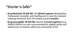 "Shorter is Safer"
• Drug-Resistant TB (DR-TB): The BPaLM regimen (Bedaquiline,
Pretomanid, Linezolid, and Moxifloxacin) is now the standard,
reducing treatment from 18 months to just 6 months.
• Drug-Susceptible TB (DS-TB): Shorter 4-month regimens (e.g.,
2HPMZ/2HPM) are now recommended for eligible adults and
adolescents to improve adherence and quality of life.
 