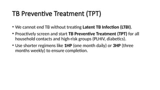 TB Preventive Treatment (TPT)
• We cannot end TB without treating Latent TB Infection (LTBI).
• Proactively screen and start TB Preventive Treatment (TPT) for all
household contacts and high-risk groups (PLHIV, diabetics).
• Use shorter regimens like 1HP (one month daily) or 3HP (three
months weekly) to ensure completion.
 