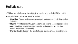 Holistic care
• TB is a social disease; treating the bacteria is only half the battle.
• Address the "Four Pillars of Success":
• Nutrition: Ensure patients access support programs (e.g., Nikshay Poshan
Yojana).
• Stigma: Provide respectful, person-centered care to encourage retention.
• Comorbidities: Systematically screen for Diabetes and HIV, as they
significantly drive TB mortality.
• Mental Health: Support the psychological burden of long-term therapy.
 