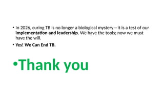 • In 2026, curing TB is no longer a biological mystery—it is a test of our
implementation and leadership. We have the tools; now we must
have the will.
• Yes! We Can End TB.
•Thank you
 