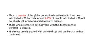 • About a quarter of the global population is estimated to have been
infected with TB bacteria. About 5-10% of people infected with TB will
eventually get symptoms and develop TB disease.
• Those who are infected but not yet ill with the disease cannot
transmit TB disease.
• TB disease usually treated with anti-TB drugs and can be fatal without
treatment.
 