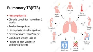 Pulmonary TB(PTB)
• Presumptive TB
• Chronic cough for more than 2
weeks
• Productive sputum
• Hemoptysis(blood in sputum)
• Fever for more than 2 weeks
• Significant weight loss or
• Failure to gain weight in
pediatric patients
 