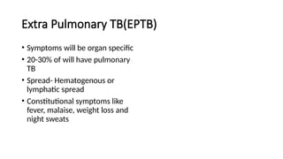 Extra Pulmonary TB(EPTB)
• Symptoms will be organ specific
• 20-30% of will have pulmonary
TB
• Spread- Hematogenous or
lymphatic spread
• Constitutional symptoms like
fever, malaise, weight loss and
night sweats
 