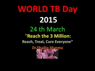 WORLD TB Day
2015
24 th March
"Reach the 3 Million:
Reach, Treat, Cure Everyone“
Dr.Shailja Sharma
 