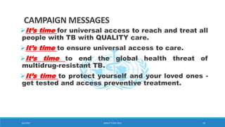 CAMPAIGN MESSAGES
It’s time for universal access to reach and treat all
people with TB with QUALITY care.
It’s time to ensure universal access to care.
It‘s time to end the global health threat of
multidrug-resistant TB.
It’s time to protect yourself and your loved ones -
get tested and access preventive treatment.
8/2/2019 WORLD TB DAY 2019 15
 