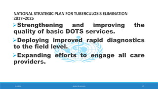 NATIONAL STRATEGIC PLAN FOR TUBERCULOSIS ELIMINATION
2017–2025
Strengthening and improving the
quality of basic DOTS services.
Deploying improved rapid diagnostics
to the field level.
Expanding efforts to engage all care
providers.
8/2/2019 WORLD TB DAY 2019 17
 