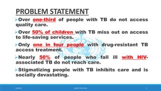 PROBLEM STATEMENT
Over one-third of people with TB do not access
quality care.
Over 50% of children with TB miss out on access
to life-saving services.
Only one in four people with drug-resistant TB
access treatment.
Nearly 50% of people who fall ill with HIV-
associated TB do not reach care.
Stigmatizing people with TB inhibits care and is
socially devastating.
8/2/2019 WORLD TB DAY 2019 5
 