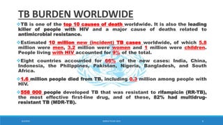 TB BURDEN WORLDWIDE
TB is one of the top 10 causes of death worldwide. It is also the leading
killer of people with HIV and a major cause of deaths related to
antimicrobial resistance.
Estimated 10 million new (incident) TB cases worldwide, of which 5.8
million were men, 3.2 million were women and 1 million were children.
People living with HIV accounted for 9% of the total.
Eight countries accounted for 66% of the new cases: India, China,
Indonesia, the Philippines, Pakistan, Nigeria, Bangladesh, and South
Africa.
1.6 million people died from TB, including 0.3 million among people with
HIV.
558 000 people developed TB that was resistant to rifampicin (RR-TB),
the most effective first-line drug, and of these, 82% had multidrug-
resistant TB (MDR-TB).
8/2/2019 WORLD TB DAY 2019 6
 