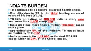 INDIA TB BURDEN
TB continues to be India’s severest health crisis.
Mortality due to TB is the third leading cause of
years of life lost (YLLs).
TB kills an estimated 480,000 Indians every year
and more than 1,400 every day.
India also has more than a million ‘missing’ cases
every year.
Approximately 5% of the incident TB cases have
co-morbidity with HIV.
India accounts for 1,47,000 estimated MDR-RR
cases which is 24% of the Global cases.
8/2/2019 WORLD TB DAY 2019 7
 